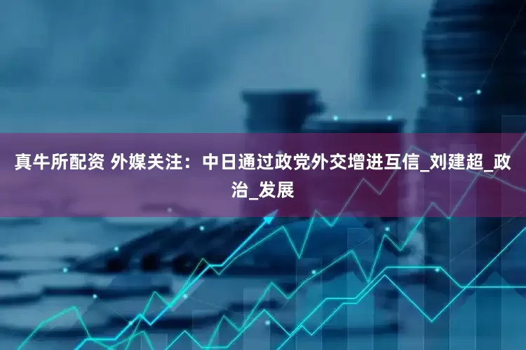 真牛所配资 外媒关注：中日通过政党外交增进互信_刘建超_政治_发展