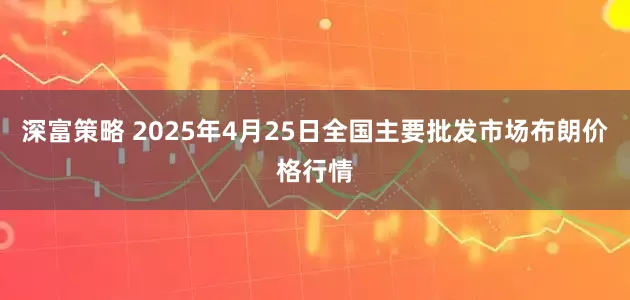 深富策略 2025年4月25日全国主要批发市场布朗价格行情