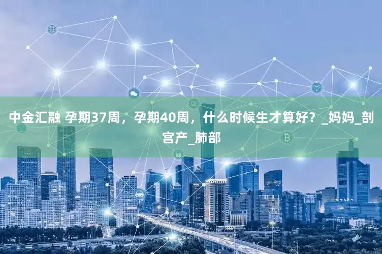 中金汇融 孕期37周，孕期40周，什么时候生才算好？_妈妈_剖宫产_肺部