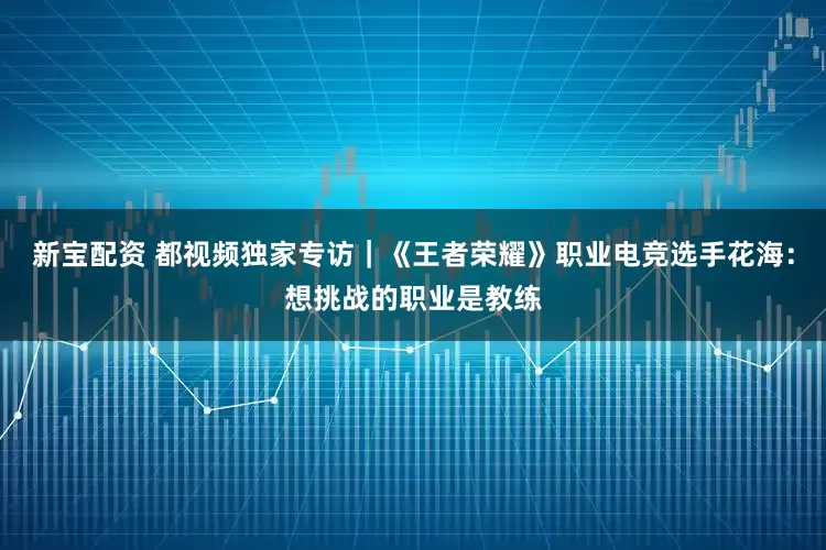 新宝配资 都视频独家专访｜《王者荣耀》职业电竞选手花海：想挑战的职业是教练