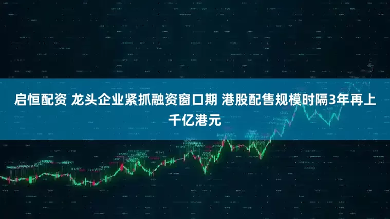 启恒配资 龙头企业紧抓融资窗口期 港股配售规模时隔3年再上千亿港元