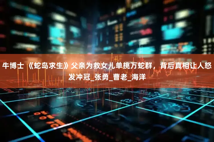 牛博士 《蛇岛求生》父亲为救女儿单挑万蛇群，背后真相让人怒发冲冠_张勇_曹老_海洋