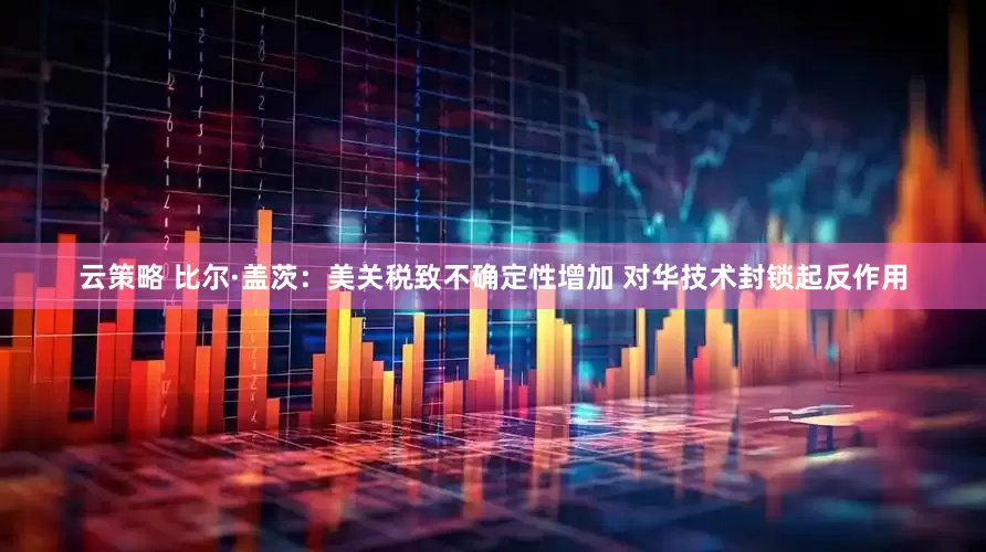 云策略 比尔·盖茨：美关税致不确定性增加 对华技术封锁起反作用