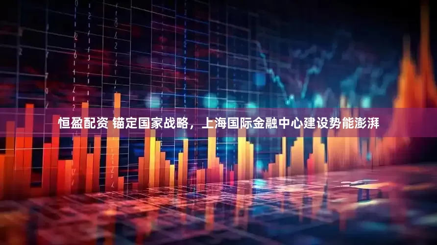 恒盈配资 锚定国家战略，上海国际金融中心建设势能澎湃