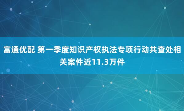 富通优配 第一季度知识产权执法专项行动共查处相关案件近11.3万件