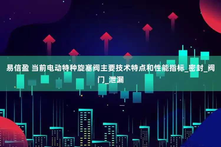 易信盈 当前电动特种旋塞阀主要技术特点和性能指标_密封_阀门_泄漏
