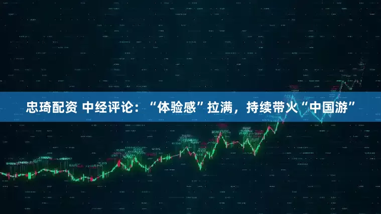 忠琦配资 中经评论：“体验感”拉满，持续带火“中国游”