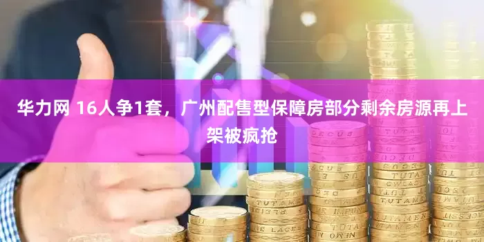华力网 16人争1套，广州配售型保障房部分剩余房源再上架被疯抢