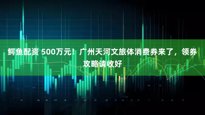 鳄鱼配资 500万元！广州天河文旅体消费券来了，领券攻略请收好