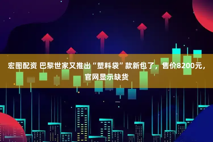 宏图配资 巴黎世家又推出“塑料袋”款新包了，售价8200元，官网显示缺货