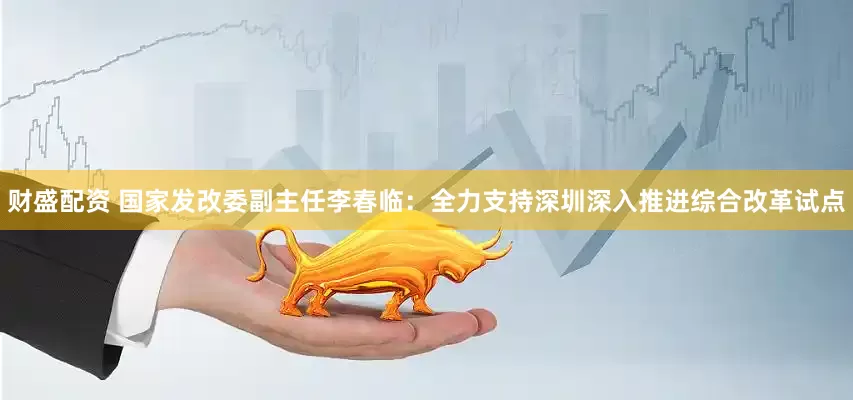 财盛配资 国家发改委副主任李春临：全力支持深圳深入推进综合改革试点
