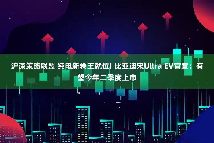沪深策略联盟 纯电新卷王就位! 比亚迪宋Ultra EV官宣：有望今年二季度上市