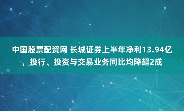 中国股票配资网 长城证券上半年净利13.94亿，投行、投资与交易业务同比均降超2成